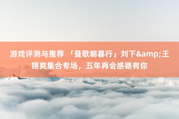 游戏评测与推荐 「曼歌朝暮行」刘下&王锡爽集合专场，五年再会感德有你