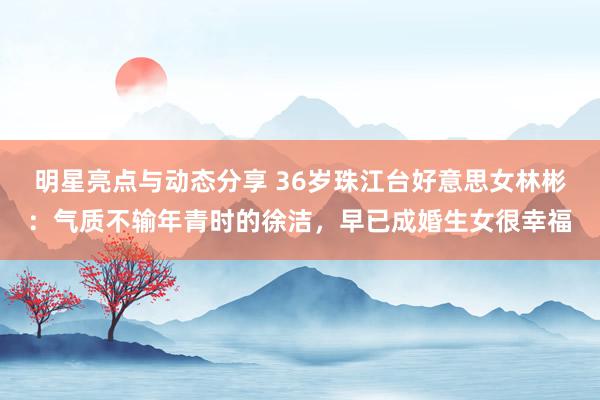 明星亮点与动态分享 36岁珠江台好意思女林彬：气质不输年青时的徐洁，早已成婚生女很幸福