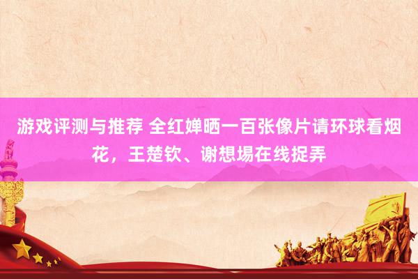 游戏评测与推荐 全红婵晒一百张像片请环球看烟花，王楚钦、谢想埸在线捉弄