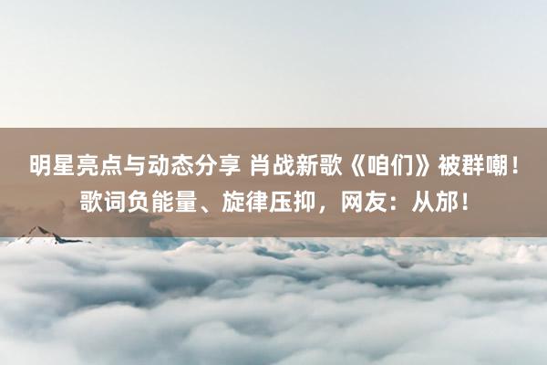 明星亮点与动态分享 肖战新歌《咱们》被群嘲！歌词负能量、旋律压抑，网友：从邡！