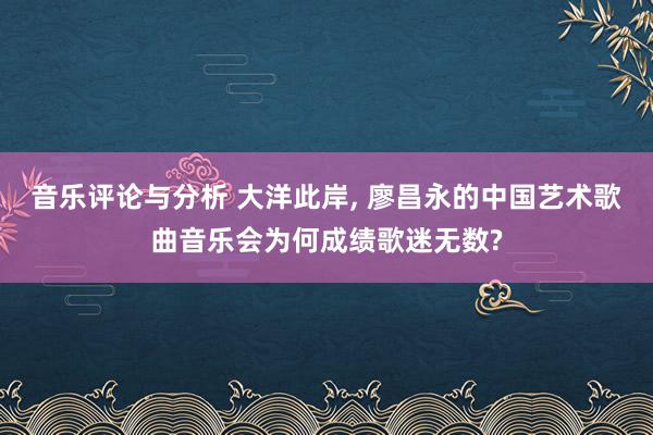 音乐评论与分析 大洋此岸, 廖昌永的中国艺术歌曲音乐会为何成绩歌迷无数?