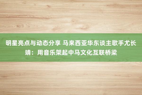 明星亮点与动态分享 马来西亚华东谈主歌手尤长靖：用音乐架起中马文化互联桥梁