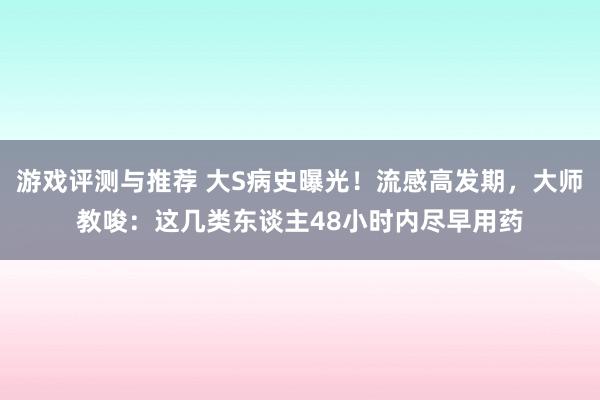 游戏评测与推荐 大S病史曝光！流感高发期，大师教唆：这几类东谈主48小时内尽早用药