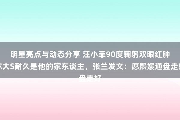 明星亮点与动态分享 汪小菲90度鞠躬双眼红肿称大S耐久是他的家东谈主，张兰发文：愿熙媛通盘走好