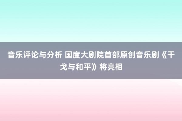 音乐评论与分析 国度大剧院首部原创音乐剧《干戈与和平》将亮相