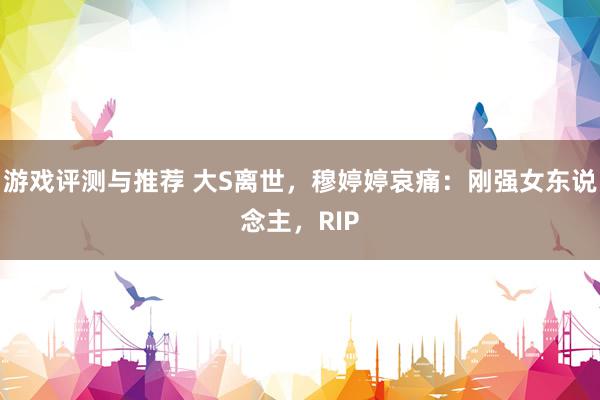 游戏评测与推荐 大S离世，穆婷婷哀痛：刚强女东说念主，RIP