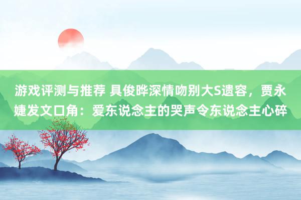 游戏评测与推荐 具俊晔深情吻别大S遗容，贾永婕发文口角：爱东说念主的哭声令东说念主心碎