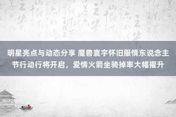 明星亮点与动态分享 魔兽寰宇怀旧服情东说念主节行动行将开启，爱情火箭坐骑掉率大幅擢升