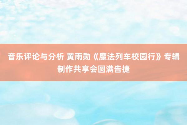 音乐评论与分析 黄雨勋《魔法列车校园行》专辑制作共享会圆满告捷