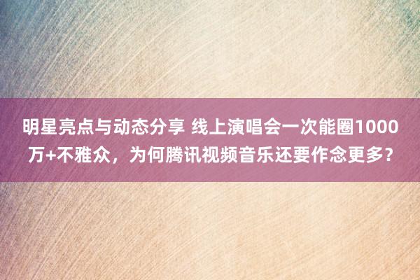 明星亮点与动态分享 线上演唱会一次能圈1000万+不雅众，为何腾讯视频音乐还要作念更多？