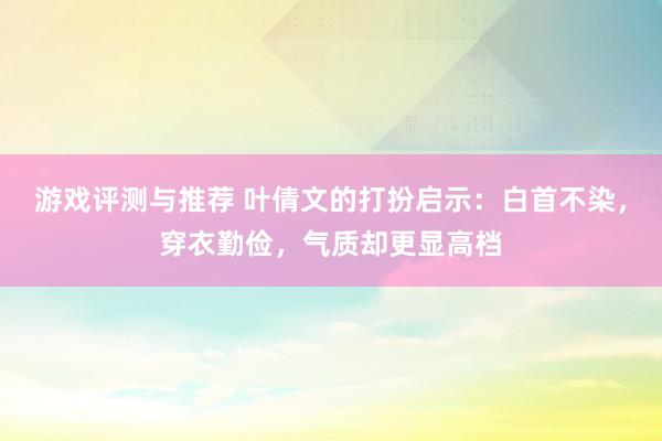 游戏评测与推荐 叶倩文的打扮启示：白首不染，穿衣勤俭，气质却更显高档