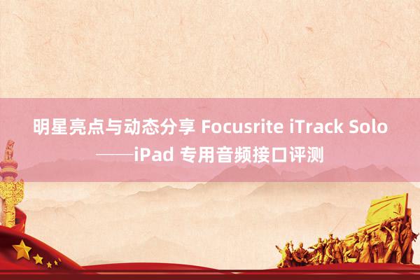 明星亮点与动态分享 Focusrite iTrack Solo──iPad 专用音频接口评测