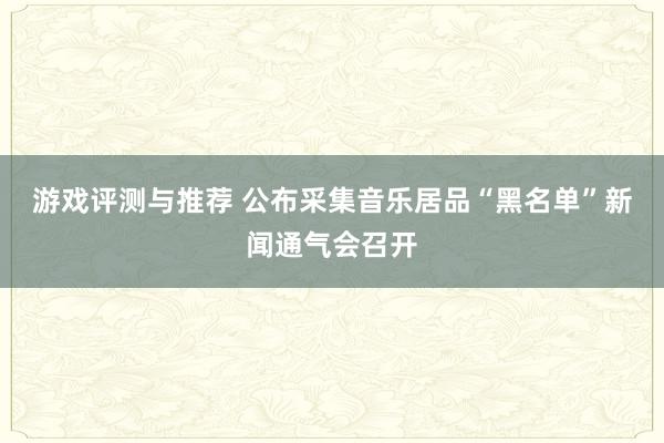 游戏评测与推荐 公布采集音乐居品“黑名单”新闻通气会召开