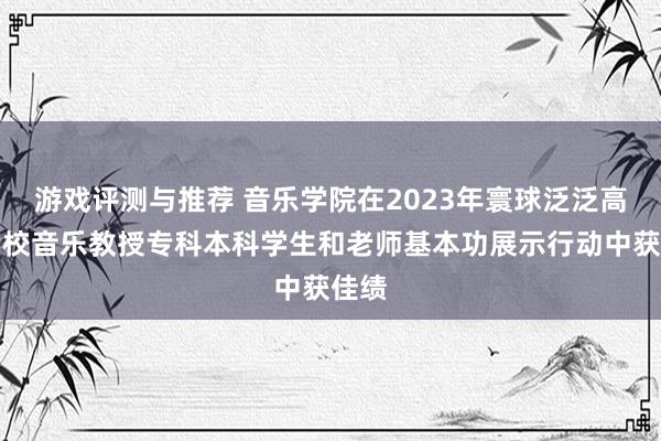 游戏评测与推荐 音乐学院在2023年寰球泛泛高级学校音乐教授专科本科学生和老师基本功展示行动中获佳绩