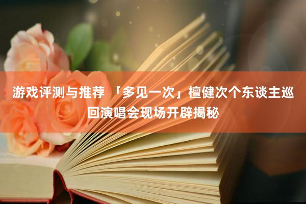 游戏评测与推荐 「多见一次」檀健次个东谈主巡回演唱会现场开辟揭秘