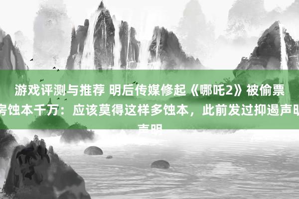 游戏评测与推荐 明后传媒修起《哪吒2》被偷票房蚀本千万：应该莫得这样多蚀本，此前发过抑遏声明