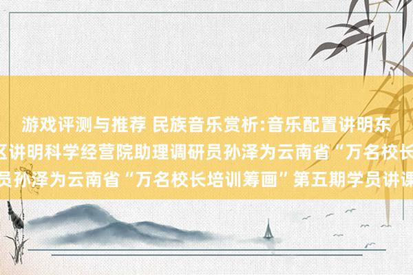 游戏评测与推荐 民族音乐赏析:音乐配置讲明东谈主生——成都市成华区讲明科学经营院助理调研员孙泽为云南省“万名校长培训筹画”第五期学员讲课