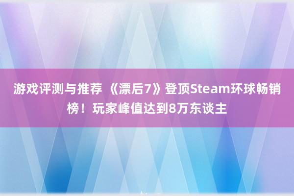 游戏评测与推荐 《漂后7》登顶Steam环球畅销榜！玩家峰值达到8万东谈主