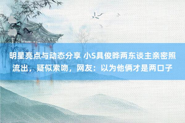 明星亮点与动态分享 小S具俊晔两东谈主亲密照流出，疑似索吻，网友：以为他俩才是两口子