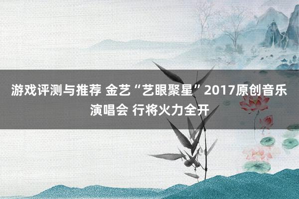 游戏评测与推荐 金艺“艺眼聚星”2017原创音乐演唱会 行将火力全开