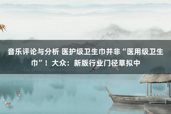 音乐评论与分析 医护级卫生巾并非“医用级卫生巾”！大众：新版行业门径草拟中