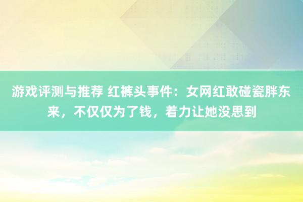 游戏评测与推荐 红裤头事件：女网红敢碰瓷胖东来，不仅仅为了钱，着力让她没思到