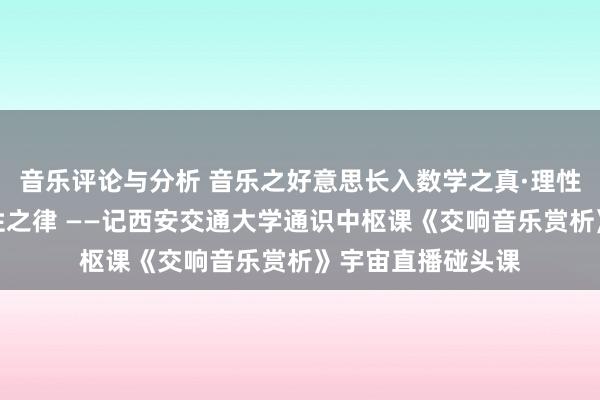 音乐评论与分析 音乐之好意思长入数学之真·理性之好意思蕴含理性之律 ——记西安交通大学通识中枢课《交响音乐赏析》宇宙直播碰头课