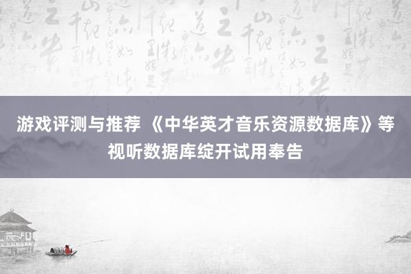 游戏评测与推荐 《中华英才音乐资源数据库》等视听数据库绽开试用奉告