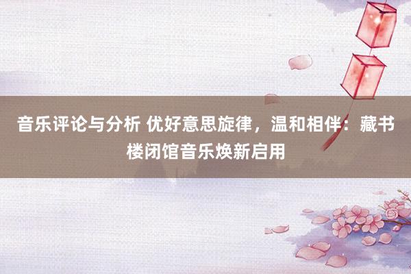 音乐评论与分析 优好意思旋律，温和相伴：藏书楼闭馆音乐焕新启用