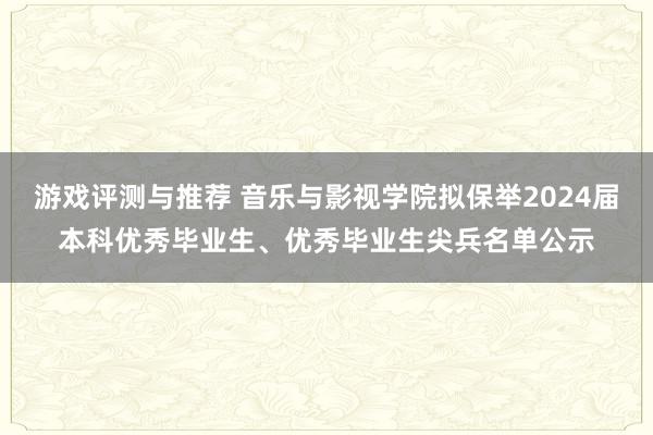 游戏评测与推荐 音乐与影视学院拟保举2024届本科优秀毕业生、优秀毕业生尖兵名单公示