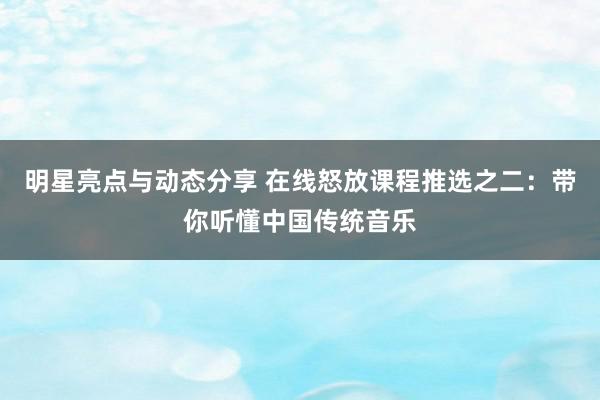 明星亮点与动态分享 在线怒放课程推选之二：带你听懂中国传统音乐