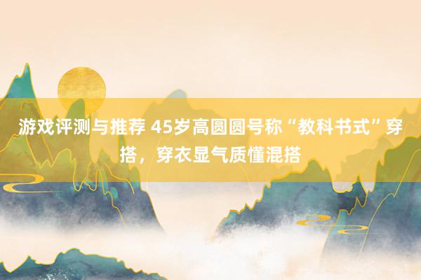 游戏评测与推荐 45岁高圆圆号称“教科书式”穿搭，穿衣显气质懂混搭