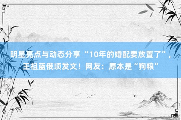 明星亮点与动态分享 “10年的婚配要放置了”，王祖蓝俄顷发文！网友：原本是“狗粮”