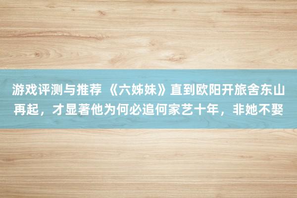 游戏评测与推荐 《六姊妹》直到欧阳开旅舍东山再起，才显著他为何必追何家艺十年，非她不娶