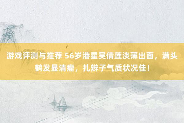 游戏评测与推荐 56岁港星吴倩莲淡薄出面，满头鹤发显清癯，扎辫子气质状况佳！