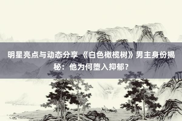 明星亮点与动态分享 《白色橄榄树》男主身份揭秘：他为何堕入抑郁？