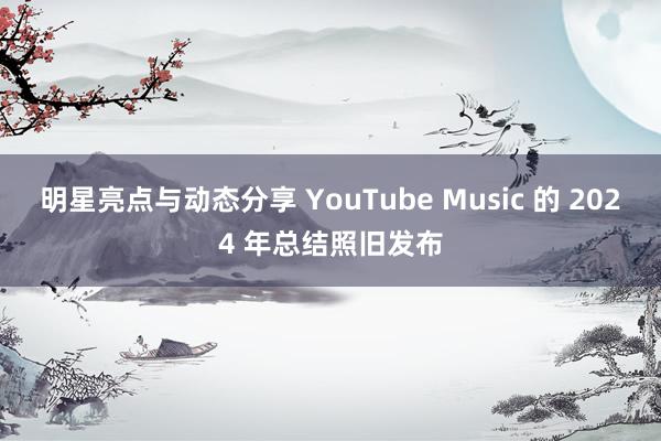 明星亮点与动态分享 YouTube Music 的 2024 年总结照旧发布