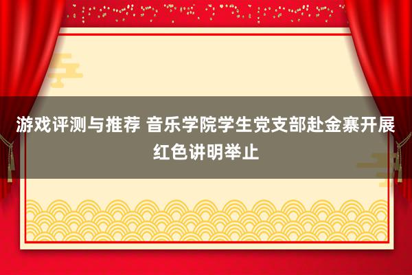 游戏评测与推荐 音乐学院学生党支部赴金寨开展红色讲明举止