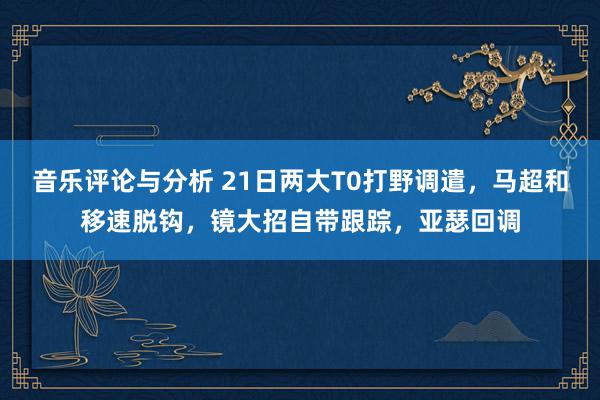 音乐评论与分析 21日两大T0打野调遣，马超和移速脱钩，镜大招自带跟踪，亚瑟回调