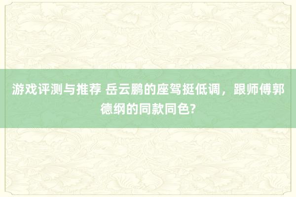 游戏评测与推荐 岳云鹏的座驾挺低调，跟师傅郭德纲的同款同色?