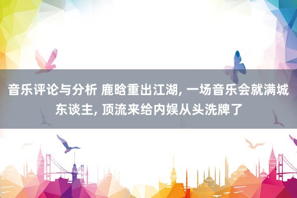 音乐评论与分析 鹿晗重出江湖, 一场音乐会就满城东谈主, 顶流来给内娱从头洗牌了