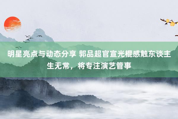 明星亮点与动态分享 郭品超官宣光棍感触东谈主生无常，将专注演艺管事