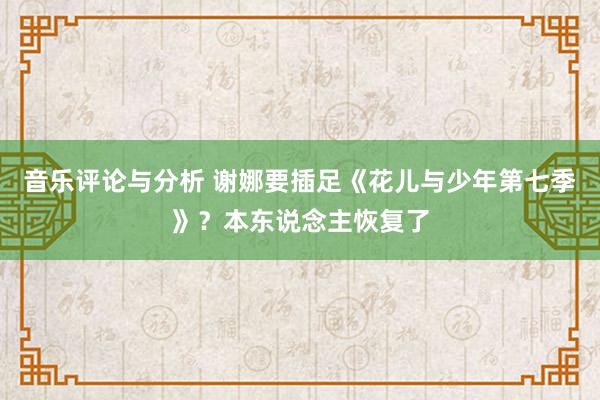 音乐评论与分析 谢娜要插足《花儿与少年第七季》？本东说念主恢复了