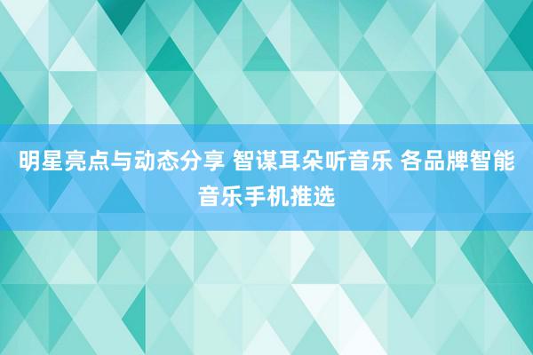 明星亮点与动态分享 智谋耳朵听音乐 各品牌智能音乐手机推选