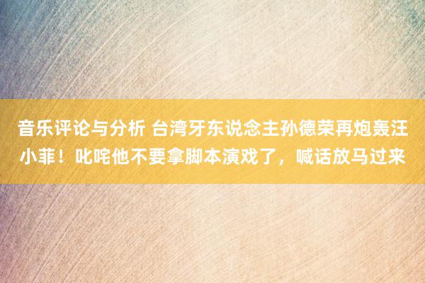 音乐评论与分析 台湾牙东说念主孙德荣再炮轰汪小菲！叱咤他不要拿脚本演戏了，喊话放马过来