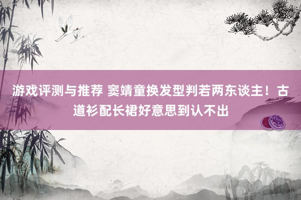 游戏评测与推荐 窦靖童换发型判若两东谈主！古道衫配长裙好意思到认不出