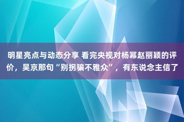 明星亮点与动态分享 看完央视对杨幂赵丽颖的评价，吴京那句“别拐骗不雅众”，有东说念主信了