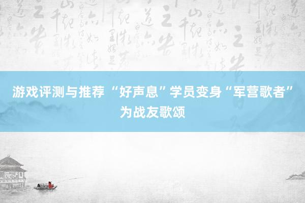 游戏评测与推荐 “好声息”学员变身“军营歌者”为战友歌颂