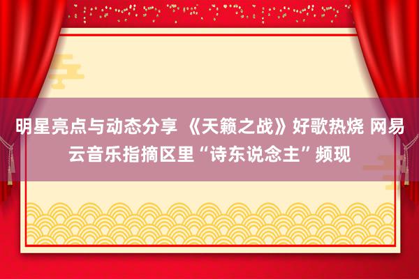 明星亮点与动态分享 《天籁之战》好歌热烧 网易云音乐指摘区里“诗东说念主”频现