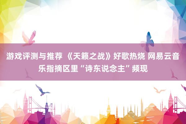 游戏评测与推荐 《天籁之战》好歌热烧 网易云音乐指摘区里“诗东说念主”频现